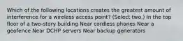 Which of the following locations creates the greatest amount of interference for a wireless access point? (Select two.) In the top floor of a two-story building Near cordless phones Near a geofence Near DCHP servers Near backup generators