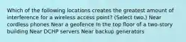 Which of the following locations creates the greatest amount of interference for a wireless access point? (Select two.) Near cordless phones Near a geofence In the top floor of a two-story building Near DCHP servers Near backup generators