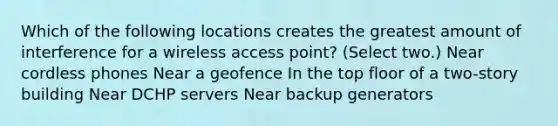 Which of the following locations creates the greatest amount of interference for a wireless access point? (Select two.) Near cordless phones Near a geofence In the top floor of a two-story building Near DCHP servers Near backup generators