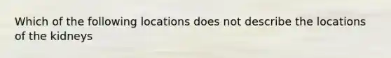 Which of the following locations does not describe the locations of the kidneys