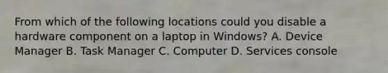 From which of the following locations could you disable a hardware component on a laptop in Windows? A. Device Manager B. Task Manager C. Computer D. Services console