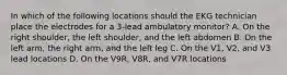 In which of the following locations should the EKG technician place the electrodes for a 3-lead ambulatory monitor? A. On the right shoulder, the left shoulder, and the left abdomen B. On the left arm, the right arm, and the left leg C. On the V1, V2, and V3 lead locations D. On the V9R, V8R, and V7R locations