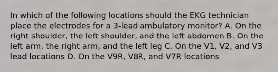 In which of the following locations should the EKG technician place the electrodes for a 3-lead ambulatory monitor? A. On the right shoulder, the left shoulder, and the left abdomen B. On the left arm, the right arm, and the left leg C. On the V1, V2, and V3 lead locations D. On the V9R, V8R, and V7R locations