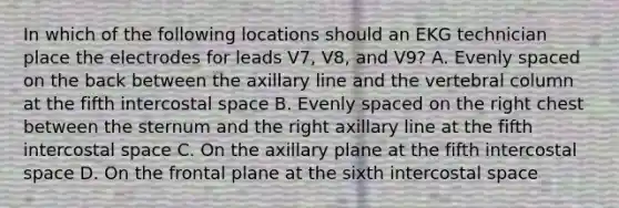 In which of the following locations should an EKG technician place the electrodes for leads V7, V8, and V9? A. Evenly spaced on the back between the axillary line and the vertebral column at the fifth intercostal space B. Evenly spaced on the right chest between the sternum and the right axillary line at the fifth intercostal space C. On the axillary plane at the fifth intercostal space D. On the frontal plane at the sixth intercostal space