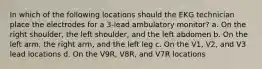 In which of the following locations should the EKG technician place the electrodes for a 3-lead ambulatory monitor? a. On the right shoulder, the left shoulder, and the left abdomen b. On the left arm, the right arm, and the left leg c. On the V1, V2, and V3 lead locations d. On the V9R, V8R, and V7R locations