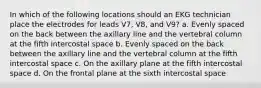 In which of the following locations should an EKG technician place the electrodes for leads V7, V8, and V9? a. Evenly spaced on the back between the axillary line and the vertebral column at the fifth intercostal space b. Evenly spaced on the back between the axillary line and the vertebral column at the fifth intercostal space c. On the axillary plane at the fifth intercostal space d. On the frontal plane at the sixth intercostal space