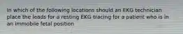 In which of the following locations should an EKG technician place the leads for a resting EKG tracing for a patient who is in an immobile fetal position