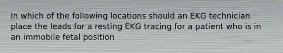 In which of the following locations should an EKG technician place the leads for a resting EKG tracing for a patient who is in an immobile fetal position