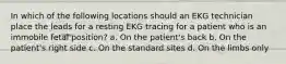 In which of the following locations should an EKG technician place the leads for a resting EKG tracing for a patient who is an immobile fetal position? a. On the patient's back b. On the patient's right side c. On the standard sites d. On the limbs only