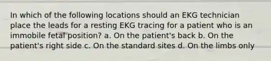 In which of the following locations should an EKG technician place the leads for a resting EKG tracing for a patient who is an immobile fetal position? a. On the patient's back b. On the patient's right side c. On the standard sites d. On the limbs only