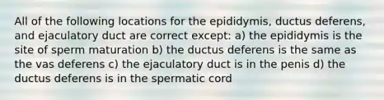 All of the following locations for the epididymis, ductus deferens, and ejaculatory duct are correct except: a) the epididymis is the site of sperm maturation b) the ductus deferens is the same as the vas deferens c) the ejaculatory duct is in the penis d) the ductus deferens is in the spermatic cord