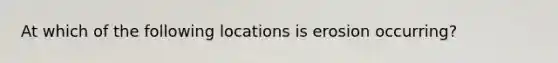 At which of the following locations is erosion occurring?