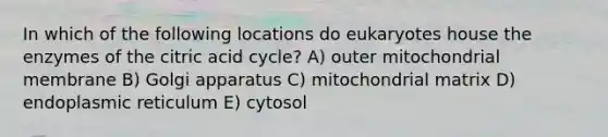 In which of the following locations do eukaryotes house the enzymes of the citric acid cycle? A) outer mitochondrial membrane B) Golgi apparatus C) mitochondrial matrix D) endoplasmic reticulum E) cytosol