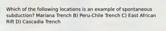 Which of the following locations is an example of spontaneous subduction? Mariana Trench B) Peru-Chile Trench C) East African Rift D) Cascadia Trench