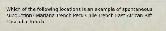 Which of the following locations is an example of spontaneous subduction? Mariana Trench Peru-Chile Trench East African Rift Cascadia Trench