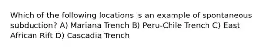 Which of the following locations is an example of spontaneous subduction? A) Mariana Trench B) Peru-Chile Trench C) East African Rift D) Cascadia Trench