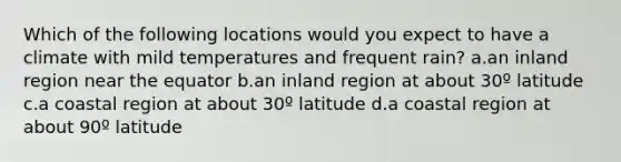 Which of the following locations would you expect to have a climate with mild temperatures and frequent rain? a.an inland region near the equator b.an inland region at about 30º latitude c.a coastal region at about 30º latitude d.a coastal region at about 90º latitude