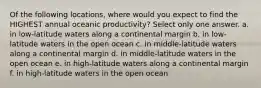 Of the following locations, where would you expect to find the HIGHEST annual oceanic productivity? Select only one answer. a. in low-latitude waters along a continental margin b. in low-latitude waters in the open ocean c. in middle-latitude waters along a continental margin d. in middle-latitude waters in the open ocean e. in high-latitude waters along a continental margin f. in high-latitude waters in the open ocean