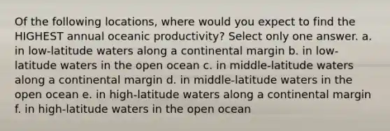 Of the following locations, where would you expect to find the HIGHEST annual oceanic productivity? Select only one answer. a. in low-latitude waters along a continental margin b. in low-latitude waters in the open ocean c. in middle-latitude waters along a continental margin d. in middle-latitude waters in the open ocean e. in high-latitude waters along a continental margin f. in high-latitude waters in the open ocean