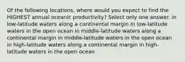 Of the following locations, where would you expect to find the HIGHEST annual oceanic productivity? Select only one answer. in low-latitude waters along a continental margin in low-latitude waters in the open ocean in middle-latitude waters along a continental margin in middle-latitude waters in the open ocean in high-latitude waters along a continental margin in high-latitude waters in the open ocean