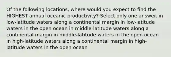 Of the following locations, where would you expect to find the HIGHEST annual oceanic productivity? Select only one answer. in low-latitude waters along a continental margin in low-latitude waters in the open ocean in middle-latitude waters along a continental margin in middle-latitude waters in the open ocean in high-latitude waters along a continental margin in high-latitude waters in the open ocean