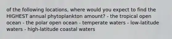 of the following locations, where would you expect to find the HIGHEST annual phytoplankton amount? - the tropical open ocean - the polar open ocean - temperate waters - low-latitude waters - high-latitude coastal waters