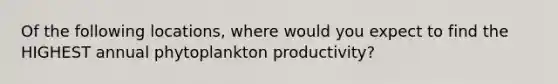 Of the following locations, where would you expect to find the HIGHEST annual phytoplankton productivity?