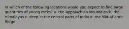 In which of the following locations would you expect to find large quantities of young rocks? a. the Appalachian Mountains b. the Himalayas c. deep in the central parts of India d. the Mid-Atlantic Ridge