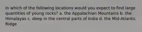 In which of the following locations would you expect to find large quantities of young rocks? a. the Appalachian Mountains b. the Himalayas c. deep in the central parts of India d. the Mid-Atlantic Ridge