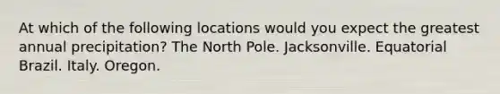 At which of the following locations would you expect the greatest annual precipitation? The North Pole. Jacksonville. Equatorial Brazil. Italy. Oregon.