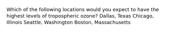 Which of the following locations would you expect to have the highest levels of tropospheric ozone? Dallas, Texas Chicago, Illinois Seattle, Washington Boston, Massachusetts