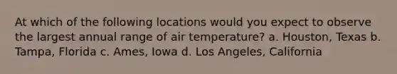 At which of the following locations would you expect to observe the largest annual range of air temperature? a. Houston, Texas b. Tampa, Florida c. Ames, Iowa d. Los Angeles, California