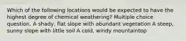 Which of the following locations would be expected to have the highest degree of chemical weathering? Multiple choice question. A shady, flat slope with abundant vegetation A steep, sunny slope with little soil A cold, windy mountaintop