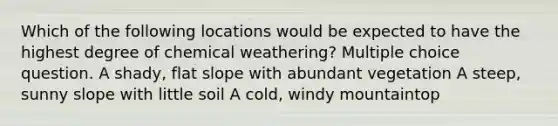 Which of the following locations would be expected to have the highest degree of chemical weathering? Multiple choice question. A shady, flat slope with abundant vegetation A steep, sunny slope with little soil A cold, windy mountaintop