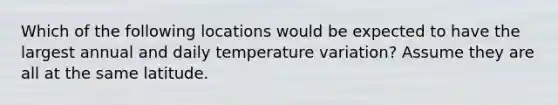 Which of the following locations would be expected to have the largest annual and daily temperature variation? Assume they are all at the same latitude.