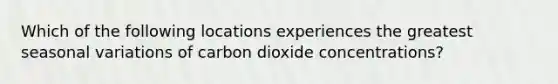 Which of the following locations experiences the greatest seasonal variations of carbon dioxide concentrations?