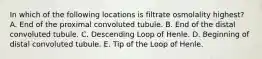 In which of the following locations is filtrate osmolality highest? A. End of the proximal convoluted tubule. B. End of the distal convoluted tubule. C. Descending Loop of Henle. D. Beginning of distal convoluted tubule. E. Tip of the Loop of Henle.