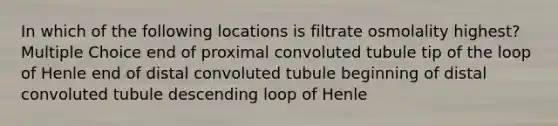 In which of the following locations is filtrate osmolality highest? Multiple Choice end of proximal convoluted tubule tip of the loop of Henle end of distal convoluted tubule beginning of distal convoluted tubule descending loop of Henle