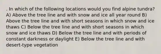 . In which of the following locations would you find alpine tundra? A) Above the tree line and with snow and ice all year round B) Above the tree line and with short seasons in which snow and ice thaws C) Below the tree line and with short seasons in which snow and ice thaws D) Below the tree line and with periods of constant darkness or daylight E) Below the tree line and with desert-type vegetation