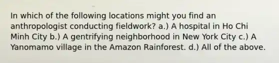 In which of the following locations might you find an anthropologist conducting fieldwork? a.) A hospital in Ho Chi Minh City b.) A gentrifying neighborhood in New York City c.) A Yanomamo village in the Amazon Rainforest. d.) All of the above.