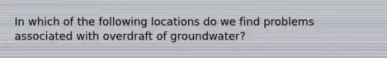 In which of the following locations do we find problems associated with overdraft of groundwater?