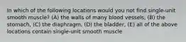 In which of the following locations would you not find single-unit smooth muscle? (A) the walls of many blood vessels, (B) the stomach, (C) the diaphragm, (D) the bladder, (E) all of the above locations contain single-unit smooth muscle