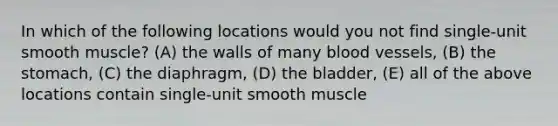 In which of the following locations would you not find single-unit smooth muscle? (A) the walls of many blood vessels, (B) the stomach, (C) the diaphragm, (D) the bladder, (E) all of the above locations contain single-unit smooth muscle