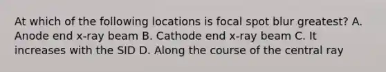 At which of the following locations is focal spot blur greatest? A. Anode end x-ray beam B. Cathode end x-ray beam C. It increases with the SID D. Along the course of the central ray