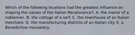 Which of the following locations had the greatest influence on shaping the values of the Italian Renaissance?: A. the manor of a nobleman. B. the cottage of a serf. C. the townhouse of an Italian merchant. D. the manufacturing districts of an Italian city. E. a Benedictine monastery.