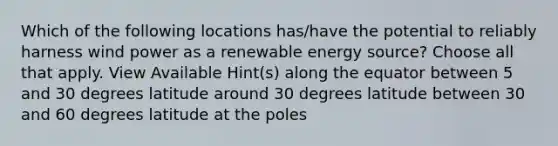 Which of the following locations has/have the potential to reliably harness wind power as a renewable energy source? Choose all that apply. View Available Hint(s) along the equator between 5 and 30 degrees latitude around 30 degrees latitude between 30 and 60 degrees latitude at the poles