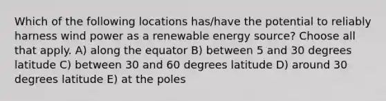 Which of the following locations has/have the potential to reliably harness wind power as a renewable energy source? Choose all that apply. A) along the equator B) between 5 and 30 degrees latitude C) between 30 and 60 degrees latitude D) around 30 degrees latitude E) at the poles