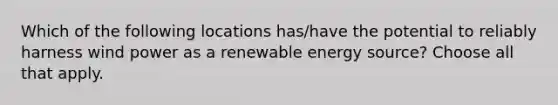 Which of the following locations has/have the potential to reliably harness wind power as a renewable energy source? Choose all that apply.