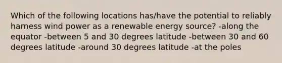 Which of the following locations has/have the potential to reliably harness wind power as a renewable energy source? -along the equator -between 5 and 30 degrees latitude -between 30 and 60 degrees latitude -around 30 degrees latitude -at the poles