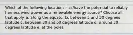 Which of the following locations has/have the potential to reliably harness wind power as a renewable energy source? Choose all that apply. a. along the equator b. between 5 and 30 degrees latitude c. between 30 and 60 degrees latitude d. around 30 degrees latitude e. at the poles